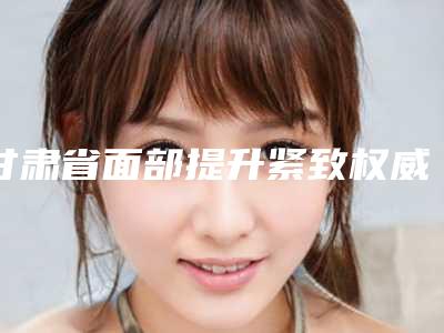 甘肃省面部提升紧致权威医院推荐:面部提升紧致医院前30名哪里好