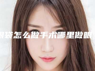 眼袋怎么做手术哪里做眼袋手术做得好