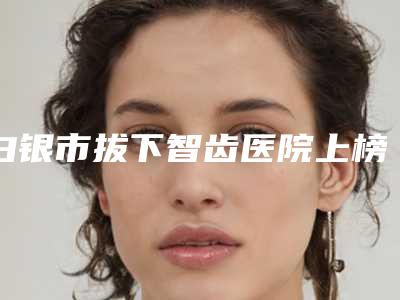 白银市拔下智齿医院上榜名单前十名好评多（白银市拔下智齿口腔医院广受网友好评）