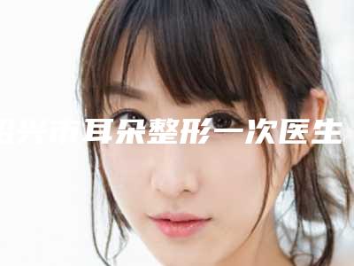 绍兴市耳朵整形一次医生综合实力前十位排名榜推荐-姚冬婷医生本地人气口碑榜推荐