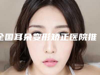 全国耳朵变形矫正医院推荐:耳朵变形矫正医院前50位盘点