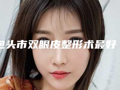 包头市双眼皮整形术最好的医院(包头卢仲平医疗美容诊所这几位技压全场)