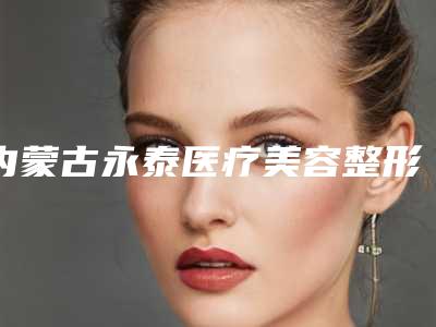 内蒙古永泰医疗美容整形医院与内蒙古呼和浩特诺伊美医疗美容门诊部技术实力、口碑评价、价格表PK