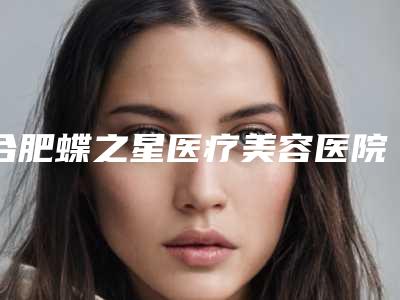 合肥蝶之星医疗美容医院,白领安琪儿整形美容口碑大PK