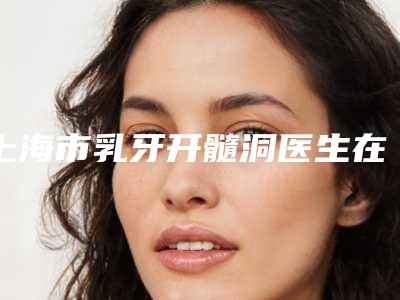 上海市乳牙开髓洞医生在榜名单前十佳名单整合-上海市李鸿君口腔医生