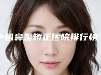 中国鼻歪矫正医院排行榜:鼻歪矫正医院top50名单花落谁个