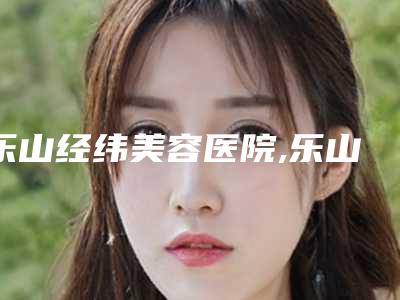 乐山经纬美容医院,乐山轻美医疗美容诊所二强争霸看你选哪家