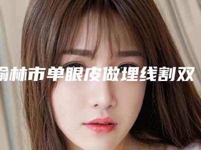 榆林市单眼皮做埋线割双眼皮价格(价目)2025新版全网发布-近8个月均价为11527元