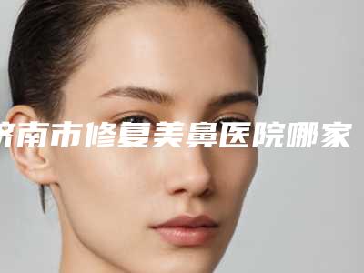 济南市修复美鼻医院哪家哪家较好-山东大学齐鲁医院医疗美容整形科优质医美价格公道