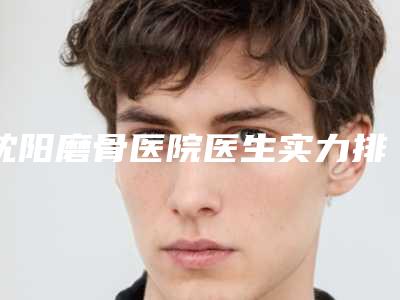 沈阳磨骨医院医生实力排名案例分享!