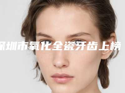 深圳市氧化全瓷牙齿上榜名单前十强正规出圈-深圳市氧化全瓷牙齿口腔医生