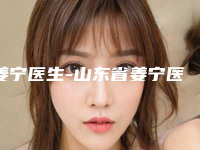 姜宁医生-山东省姜宁医生溶脂溶脂瘦身值得收藏的优质专家榜单