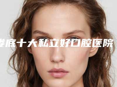 娄底十大私立好口腔医院排名