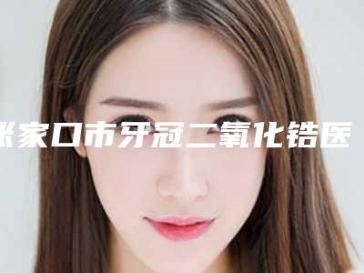 张家口市牙冠二氧化锆医院排名前十好还实惠(张家口青橙口腔诊所网友墙裂推荐)