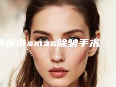 郴州市smas除皱手术医院排行前十哪家比较靠谱(郴州爱上漂亮医疗美容诊所分榜首竟被他拿下)