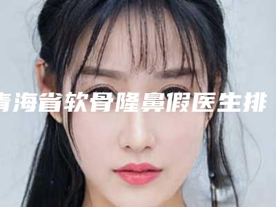 青海省软骨隆鼻假医生排行榜前十位口碑安利-周黎霞医生实力派_放心选