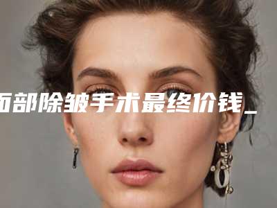 面部除皱手术最终价钱_不一样的面部去皱法所花费用有什么不一样