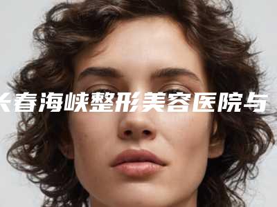 长春海峡整形美容医院与长春王广平医疗美容门诊部热门top口碑盘点