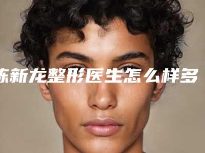 陈新龙整形医生怎么样多少钱技术评价、坐诊医院、擅长项目一览