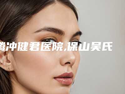 腾冲健君医院,保山吴氏嘉美美容诊所专家实力大PK