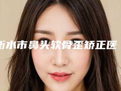 衡水市鼻头软骨歪矫正医院排名十强都有哪些-衡水市鼻头软骨歪矫正整形医院
