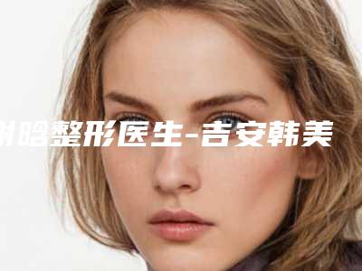 谢晗整形医生-吉安韩美医疗美容谢晗医师从评价及价格看选他们真不后悔