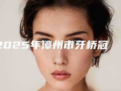 2025年漳州市牙桥冠价格(价目)全新被曝光(漳州市牙桥冠收费怎么样)